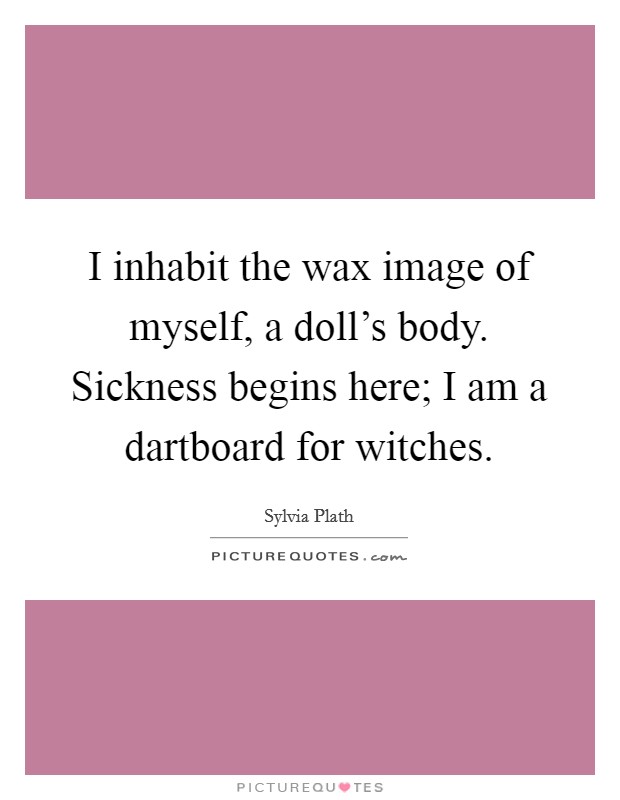 I inhabit the wax image of myself, a doll's body. Sickness begins here; I am a dartboard for witches. Picture Quote #1