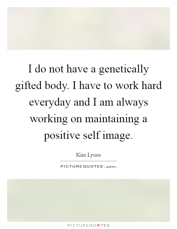 I do not have a genetically gifted body. I have to work hard everyday and I am always working on maintaining a positive self image. Picture Quote #1