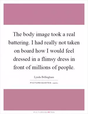The body image took a real battering. I had really not taken on board how I would feel dressed in a flimsy dress in front of millions of people Picture Quote #1