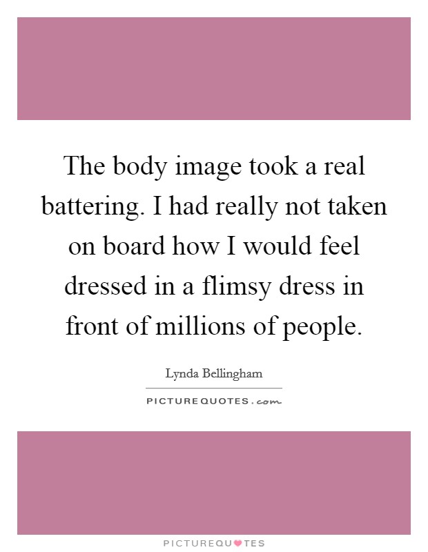 The body image took a real battering. I had really not taken on board how I would feel dressed in a flimsy dress in front of millions of people. Picture Quote #1