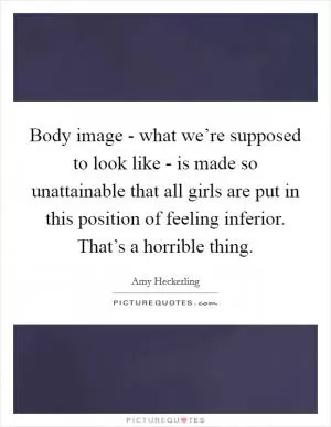 Body image - what we’re supposed to look like - is made so unattainable that all girls are put in this position of feeling inferior. That’s a horrible thing Picture Quote #1