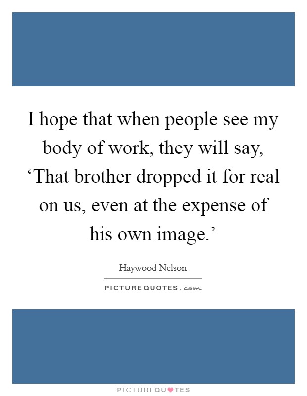 I hope that when people see my body of work, they will say, ‘That brother dropped it for real on us, even at the expense of his own image.' Picture Quote #1