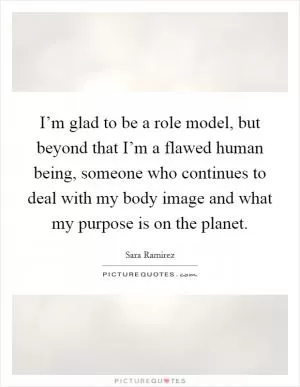 I’m glad to be a role model, but beyond that I’m a flawed human being, someone who continues to deal with my body image and what my purpose is on the planet Picture Quote #1