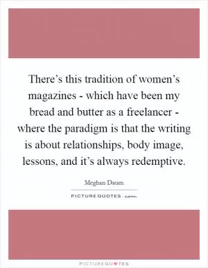 There’s this tradition of women’s magazines - which have been my bread and butter as a freelancer - where the paradigm is that the writing is about relationships, body image, lessons, and it’s always redemptive Picture Quote #1