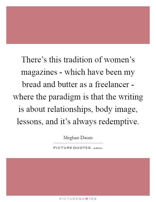 There's this tradition of women's magazines - which have been my bread and butter as a freelancer - where the paradigm is that the writing is about relationships, body image, lessons, and it's always redemptive. Picture Quote #1
