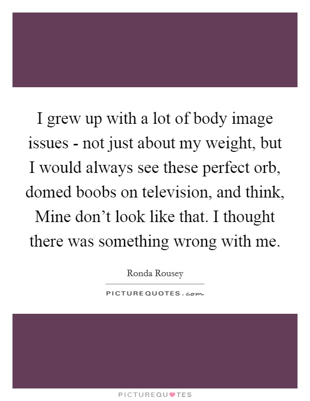 I grew up with a lot of body image issues - not just about my weight, but I would always see these perfect orb, domed boobs on television, and think, Mine don't look like that. I thought there was something wrong with me. Picture Quote #1