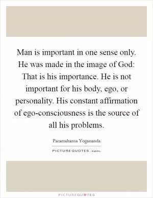 Man is important in one sense only. He was made in the image of God: That is his importance. He is not important for his body, ego, or personality. His constant affirmation of ego-consciousness is the source of all his problems Picture Quote #1