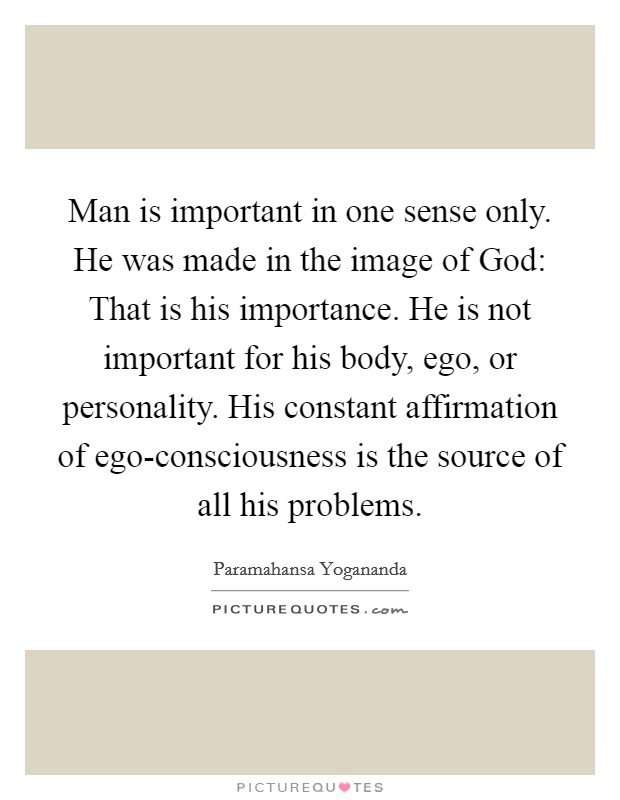 Man is important in one sense only. He was made in the image of God: That is his importance. He is not important for his body, ego, or personality. His constant affirmation of ego-consciousness is the source of all his problems. Picture Quote #1