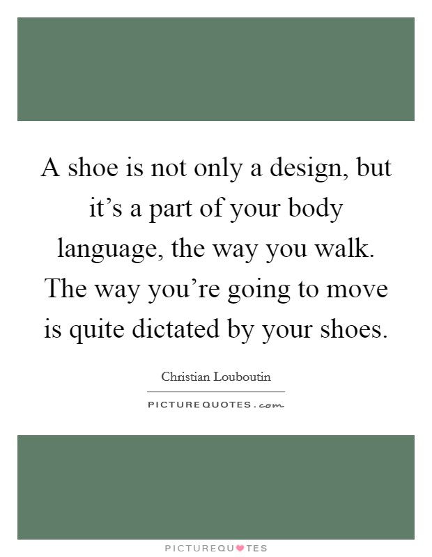 A shoe is not only a design, but it's a part of your body language, the way you walk. The way you're going to move is quite dictated by your shoes. Picture Quote #1