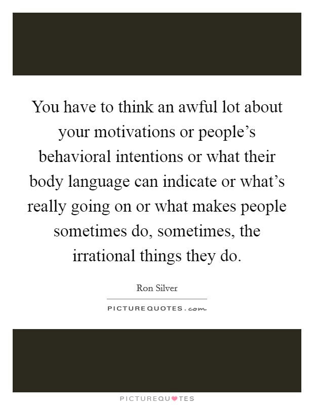 You have to think an awful lot about your motivations or people's behavioral intentions or what their body language can indicate or what's really going on or what makes people sometimes do, sometimes, the irrational things they do. Picture Quote #1