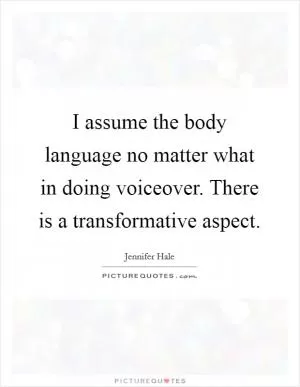 I assume the body language no matter what in doing voiceover. There is a transformative aspect Picture Quote #1