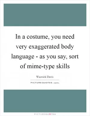 In a costume, you need very exaggerated body language - as you say, sort of mime-type skills Picture Quote #1