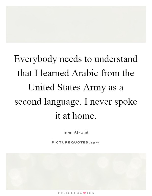 Everybody needs to understand that I learned Arabic from the United States Army as a second language. I never spoke it at home. Picture Quote #1