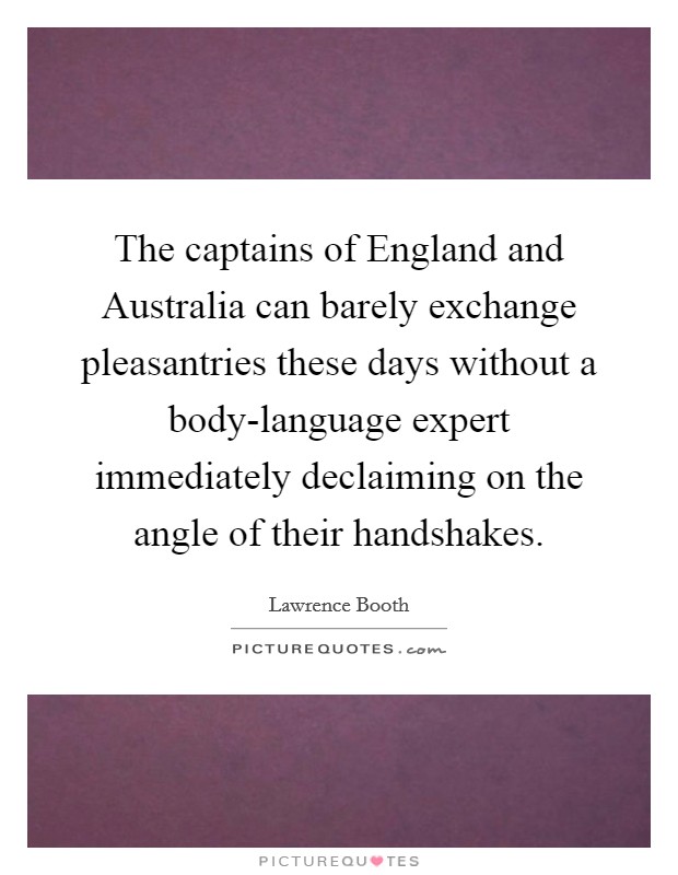 The captains of England and Australia can barely exchange pleasantries these days without a body-language expert immediately declaiming on the angle of their handshakes. Picture Quote #1