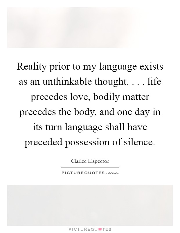 Reality prior to my language exists as an unthinkable thought. . . . life precedes love, bodily matter precedes the body, and one day in its turn language shall have preceded possession of silence. Picture Quote #1