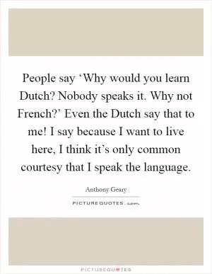People say ‘Why would you learn Dutch? Nobody speaks it. Why not French?’ Even the Dutch say that to me! I say because I want to live here, I think it’s only common courtesy that I speak the language Picture Quote #1