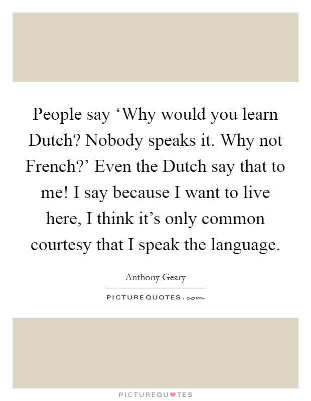 People say ‘Why would you learn Dutch? Nobody speaks it. Why not French?' Even the Dutch say that to me! I say because I want to live here, I think it's only common courtesy that I speak the language. Picture Quote #1