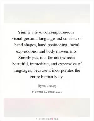 Sign is a live, contemporaneous, visual-gestural language and consists of hand shapes, hand positioning, facial expressions, and body movements. Simply put, it is for me the most beautiful, immediate, and expressive of languages, because it incorporates the entire human body Picture Quote #1