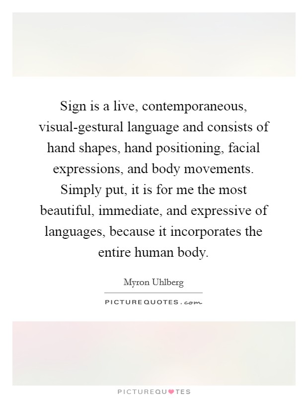 Sign is a live, contemporaneous, visual-gestural language and consists of hand shapes, hand positioning, facial expressions, and body movements. Simply put, it is for me the most beautiful, immediate, and expressive of languages, because it incorporates the entire human body. Picture Quote #1