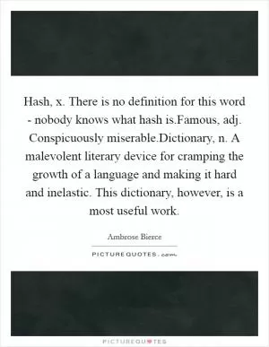 Hash, x. There is no definition for this word - nobody knows what hash is.Famous, adj. Conspicuously miserable.Dictionary, n. A malevolent literary device for cramping the growth of a language and making it hard and inelastic. This dictionary, however, is a most useful work Picture Quote #1
