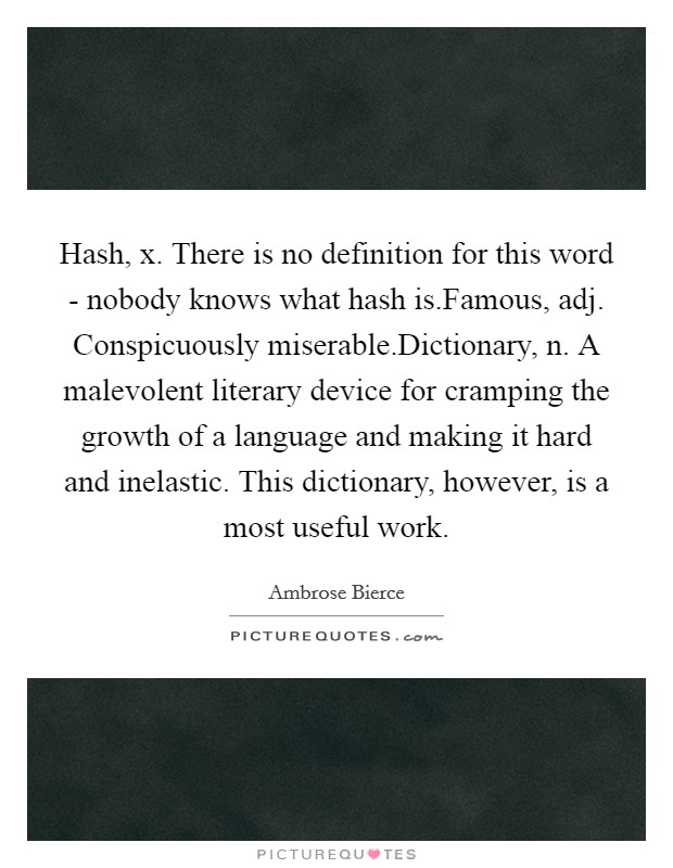 Hash, x. There is no definition for this word - nobody knows what hash is.Famous, adj. Conspicuously miserable.Dictionary, n. A malevolent literary device for cramping the growth of a language and making it hard and inelastic. This dictionary, however, is a most useful work. Picture Quote #1