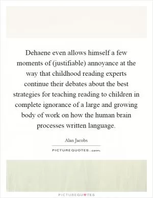 Dehaene even allows himself a few moments of (justifiable) annoyance at the way that childhood reading experts continue their debates about the best strategies for teaching reading to children in complete ignorance of a large and growing body of work on how the human brain processes written language Picture Quote #1