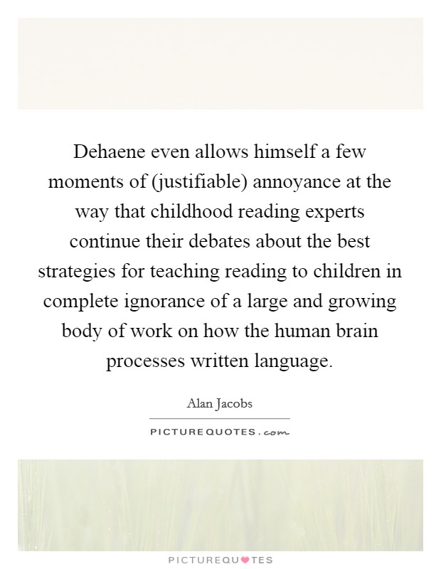 Dehaene even allows himself a few moments of (justifiable) annoyance at the way that childhood reading experts continue their debates about the best strategies for teaching reading to children in complete ignorance of a large and growing body of work on how the human brain processes written language. Picture Quote #1