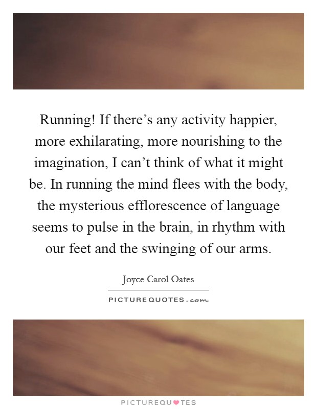Running! If there's any activity happier, more exhilarating, more nourishing to the imagination, I can't think of what it might be. In running the mind flees with the body, the mysterious efflorescence of language seems to pulse in the brain, in rhythm with our feet and the swinging of our arms. Picture Quote #1