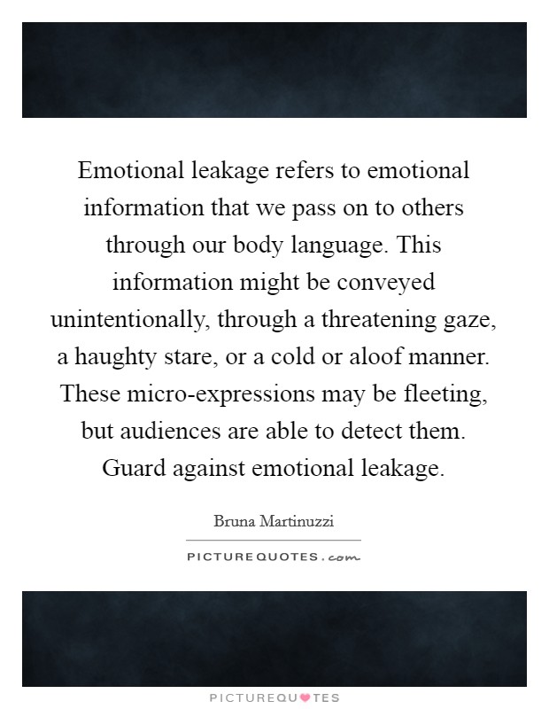 Emotional leakage refers to emotional information that we pass on to others through our body language. This information might be conveyed unintentionally, through a threatening gaze, a haughty stare, or a cold or aloof manner. These micro-expressions may be fleeting, but audiences are able to detect them. Guard against emotional leakage. Picture Quote #1