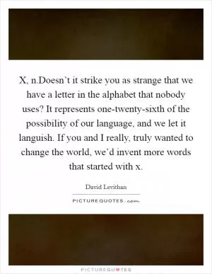 X, n.Doesn’t it strike you as strange that we have a letter in the alphabet that nobody uses? It represents one-twenty-sixth of the possibility of our language, and we let it languish. If you and I really, truly wanted to change the world, we’d invent more words that started with x Picture Quote #1