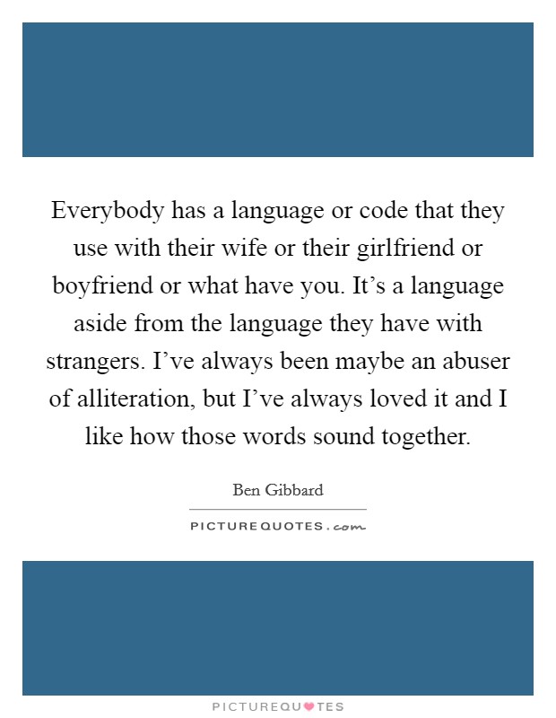 Everybody has a language or code that they use with their wife or their girlfriend or boyfriend or what have you. It's a language aside from the language they have with strangers. I've always been maybe an abuser of alliteration, but I've always loved it and I like how those words sound together. Picture Quote #1