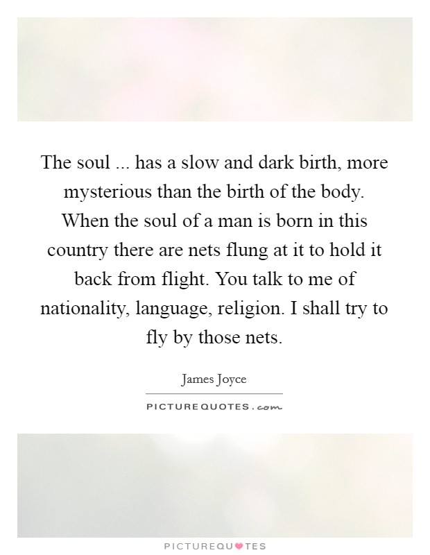 The soul ... has a slow and dark birth, more mysterious than the birth of the body. When the soul of a man is born in this country there are nets flung at it to hold it back from flight. You talk to me of nationality, language, religion. I shall try to fly by those nets. Picture Quote #1