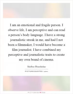 I am an emotional and fragile person. I observe life, I am perceptive and can read a person’s body language. I have a strong journalistic streak in me, and had I not been a filmmaker, I would have become a film journalist. I have combined my perceptive and journalistic traits to create my own brand of cinema Picture Quote #1