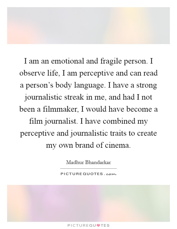 I am an emotional and fragile person. I observe life, I am perceptive and can read a person's body language. I have a strong journalistic streak in me, and had I not been a filmmaker, I would have become a film journalist. I have combined my perceptive and journalistic traits to create my own brand of cinema. Picture Quote #1