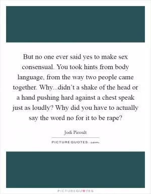 But no one ever said yes to make sex consensual. You took hints from body language, from the way two people came together. Why...didn’t a shake of the head or a hand pushing hard against a chest speak just as loudly? Why did you have to actually say the word no for it to be rape? Picture Quote #1