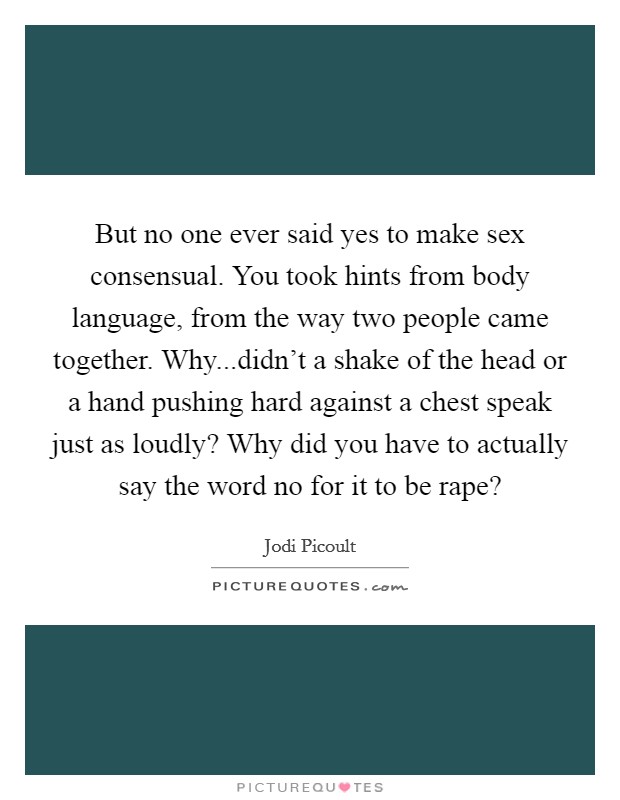But no one ever said yes to make sex consensual. You took hints from body language, from the way two people came together. Why...didn't a shake of the head or a hand pushing hard against a chest speak just as loudly? Why did you have to actually say the word no for it to be rape? Picture Quote #1