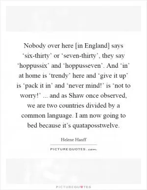 Nobody over here [in England] says ‘six-thirty’ or ‘seven-thirty’, they say ‘hoppussix’ and ‘hoppusseven’. And ‘in’ at home is ‘trendy’ here and ‘give it up’ is ‘pack it in’ and ‘never mind!’ is ‘not to worry!’ ... and as Shaw once observed, we are two countries divided by a common language. I am now going to bed because it’s quataposstwelve Picture Quote #1