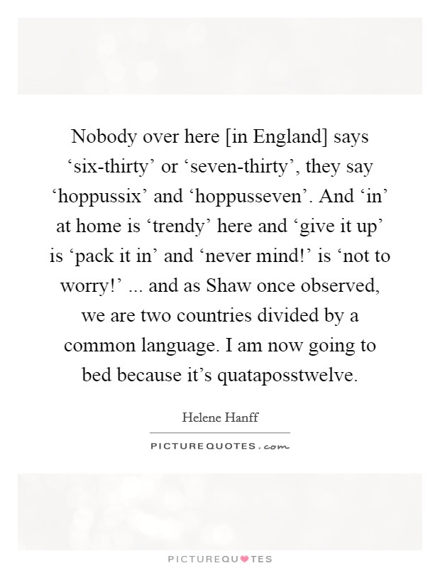 Nobody over here [in England] says ‘six-thirty' or ‘seven-thirty', they say ‘hoppussix' and ‘hoppusseven'. And ‘in' at home is ‘trendy' here and ‘give it up' is ‘pack it in' and ‘never mind!' is ‘not to worry!' ... and as Shaw once observed, we are two countries divided by a common language. I am now going to bed because it's quataposstwelve. Picture Quote #1