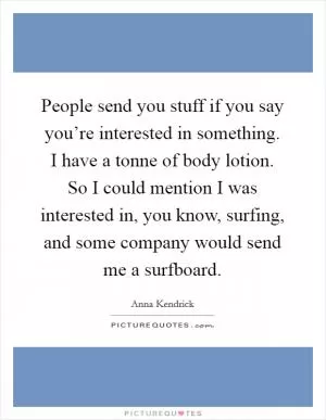 People send you stuff if you say you’re interested in something. I have a tonne of body lotion. So I could mention I was interested in, you know, surfing, and some company would send me a surfboard Picture Quote #1