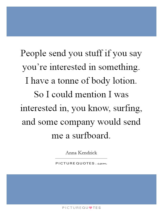 People send you stuff if you say you're interested in something. I have a tonne of body lotion. So I could mention I was interested in, you know, surfing, and some company would send me a surfboard. Picture Quote #1