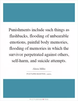 Punishments include such things as flashbacks, flooding of unbearable emotions, painful body memories, flooding of memories in which the survivor perpetrated against others, self-harm, and suicide attempts Picture Quote #1