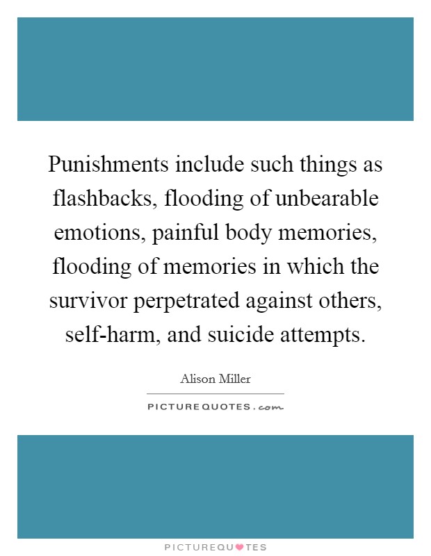 Punishments include such things as flashbacks, flooding of unbearable emotions, painful body memories, flooding of memories in which the survivor perpetrated against others, self-harm, and suicide attempts. Picture Quote #1