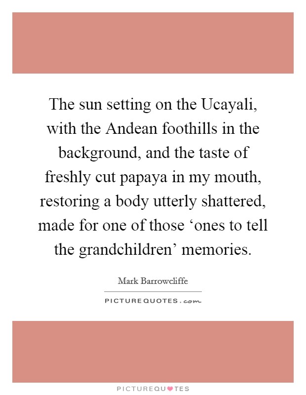 The sun setting on the Ucayali, with the Andean foothills in the background, and the taste of freshly cut papaya in my mouth, restoring a body utterly shattered, made for one of those ‘ones to tell the grandchildren' memories. Picture Quote #1