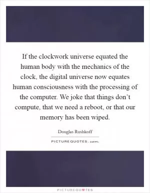 If the clockwork universe equated the human body with the mechanics of the clock, the digital universe now equates human consciousness with the processing of the computer. We joke that things don’t compute, that we need a reboot, or that our memory has been wiped Picture Quote #1