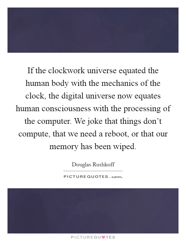 If the clockwork universe equated the human body with the mechanics of the clock, the digital universe now equates human consciousness with the processing of the computer. We joke that things don't compute, that we need a reboot, or that our memory has been wiped. Picture Quote #1