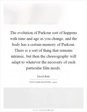 The evolution of Parkour sort of happens with time and age as you change, and the body has a certain memory of Parkour. There is a sort of thing that remains intrinsic, but then the choreography will adapt to whatever the necessity of each particular film needs Picture Quote #1