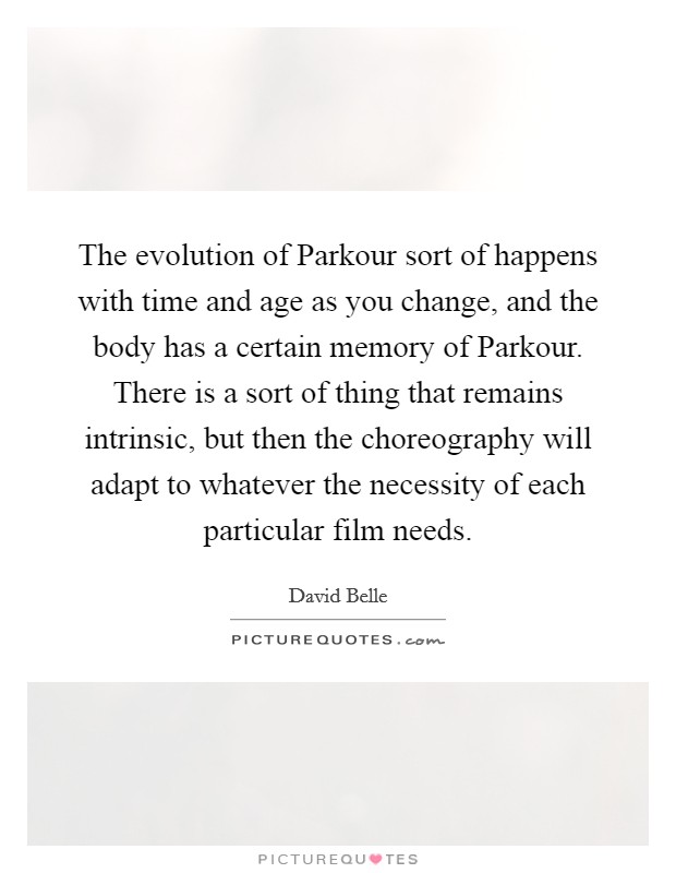 The evolution of Parkour sort of happens with time and age as you change, and the body has a certain memory of Parkour. There is a sort of thing that remains intrinsic, but then the choreography will adapt to whatever the necessity of each particular film needs. Picture Quote #1