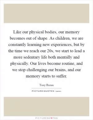 Like our physical bodies, our memory becomes out of shape. As children, we are constantly learning new experiences, but by the time we reach our 20s, we start to lead a more sedentary life both mentally and physically. Our lives become routine, and we stop challenging our brains, and our memory starts to suffer Picture Quote #1
