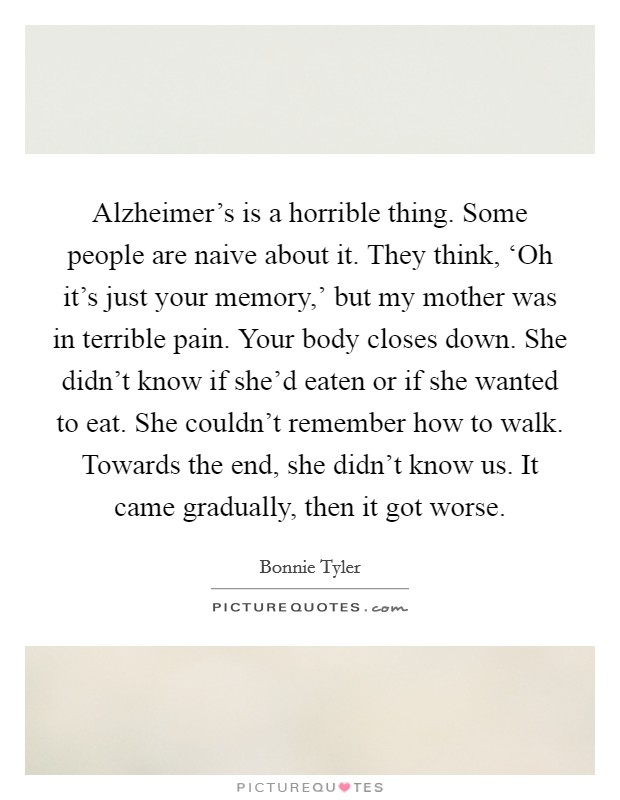 Alzheimer's is a horrible thing. Some people are naive about it. They think, ‘Oh it's just your memory,' but my mother was in terrible pain. Your body closes down. She didn't know if she'd eaten or if she wanted to eat. She couldn't remember how to walk. Towards the end, she didn't know us. It came gradually, then it got worse. Picture Quote #1