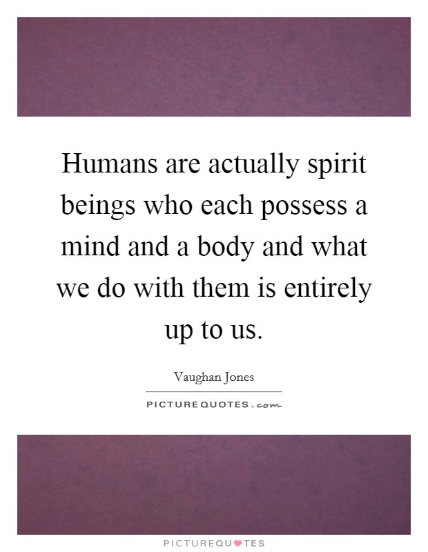 Humans are actually spirit beings who each possess a mind and a body and what we do with them is entirely up to us. Picture Quote #1
